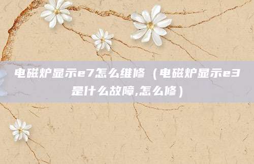 电磁炉显示e7怎么维修（电磁炉显示e3是什么故障,怎么修）