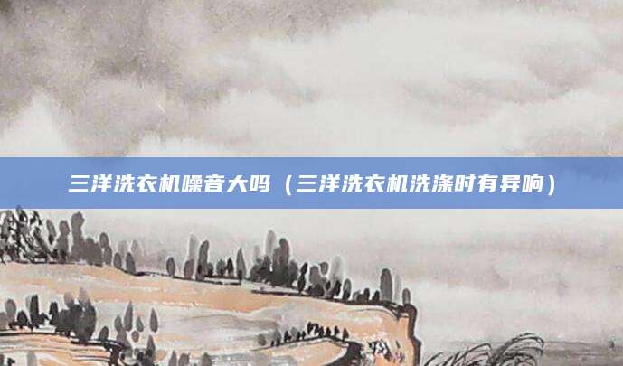三洋洗衣机噪音大吗(三洋洗衣机洗涤时有异响)