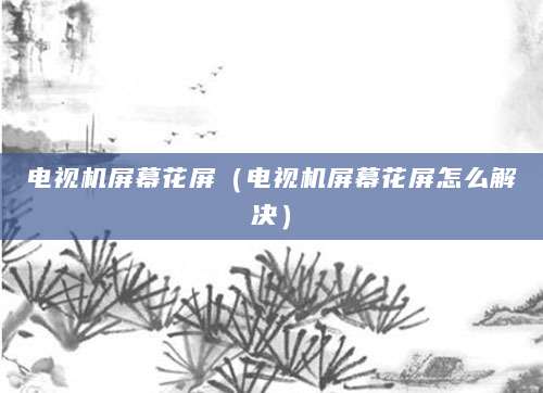 电视机屏幕花屏（电视机屏幕花屏怎么解决）