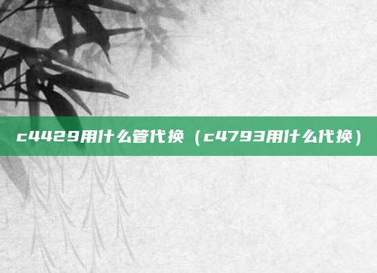c4429用什么管代换（c4793用什么代换）