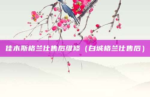 佳木斯格兰仕售后维修（白城格兰仕售后）
