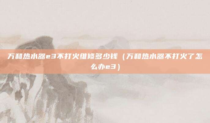 万和热水器e3不打火维修多少钱(万和热水器不打火了怎么办e3)