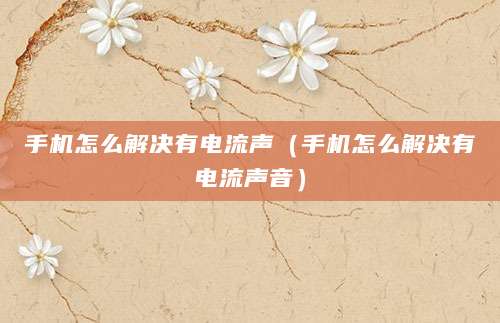 手机怎么解决有电流声（手机怎么解决有电流声音）