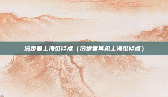 漫步者上海维修点（漫步者耳机上海维修点）