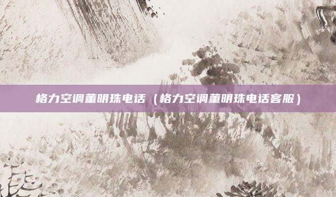 格力空调董明珠电话（格力空调董明珠电话客服）