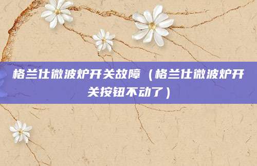 格兰仕微波炉开关故障（格兰仕微波炉开关按钮不动了）