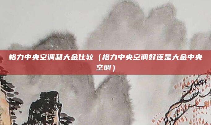 格力中央空调和大金比较（格力中央空调好还是大金中央空调）