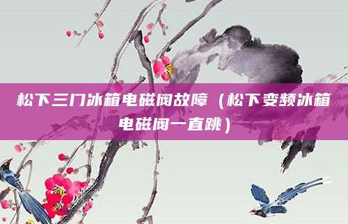 松下三门冰箱电磁阀故障（松下变频冰箱电磁阀一直跳）