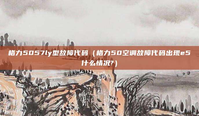 格力5057ly型故障代码（格力50空调故障代码出现e5什么情况?）