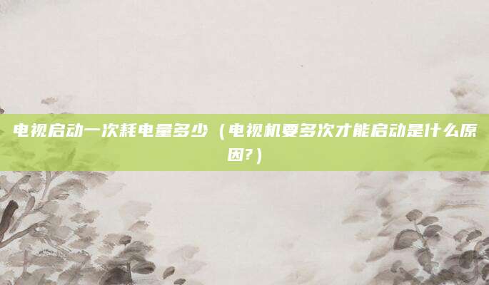 电视启动一次耗电量多少（电视机要多次才能启动是什么原因?）