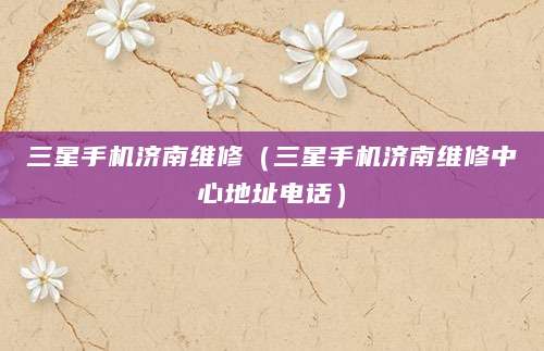 三星手机济南维修（三星手机济南维修中心地址电话）