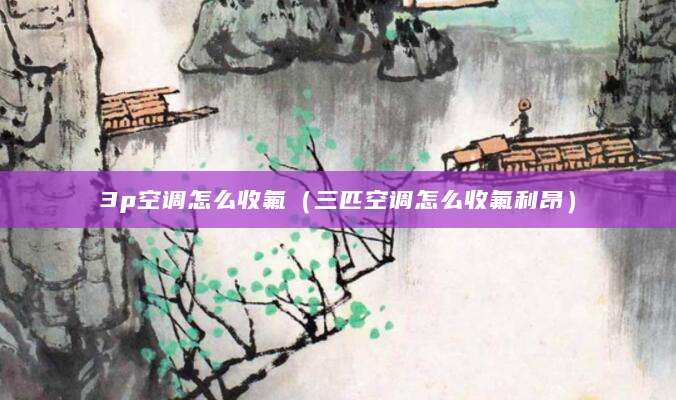 3p空调怎么收氟(三匹空调怎么收氟利昂)