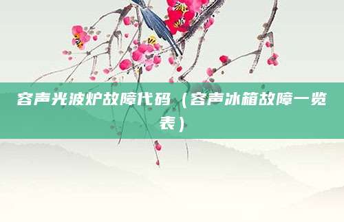 容声光波炉故障代码（容声冰箱故障一览表）