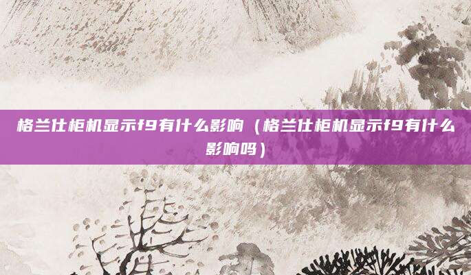 格兰仕柜机显示f9有什么影响（格兰仕柜机显示f9有什么影响吗）