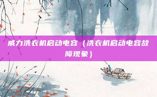 威力洗衣机启动电容（洗衣机启动电容故障现象）