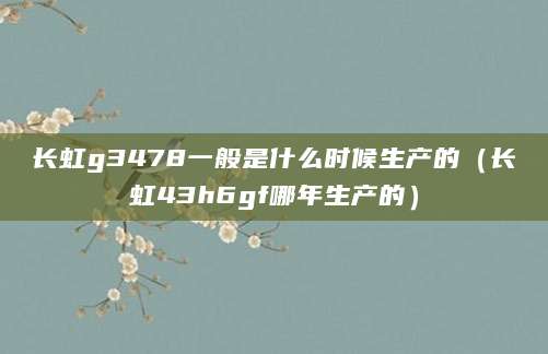 长虹g3478一般是什么时候生产的（长虹43h6gf哪年生产的）