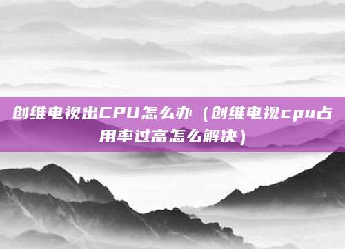 创维电视出CPU怎么办（创维电视cpu占用率过高怎么解决）