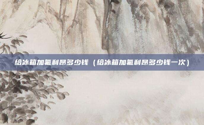 给冰箱加氟利昂多少钱（给冰箱加氟利昂多少钱一次）