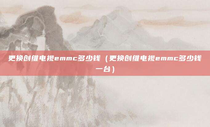 更换创维电视emmc多少钱（更换创维电视emmc多少钱一台）