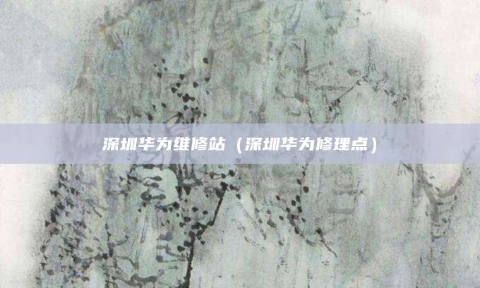 深圳华为维修站（深圳华为修理点）