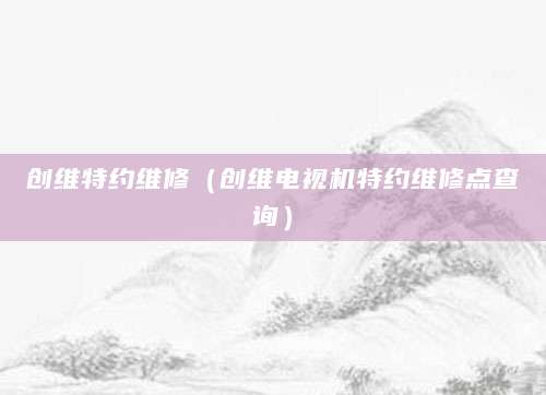 创维特约维修（创维电视机特约维修点查询）