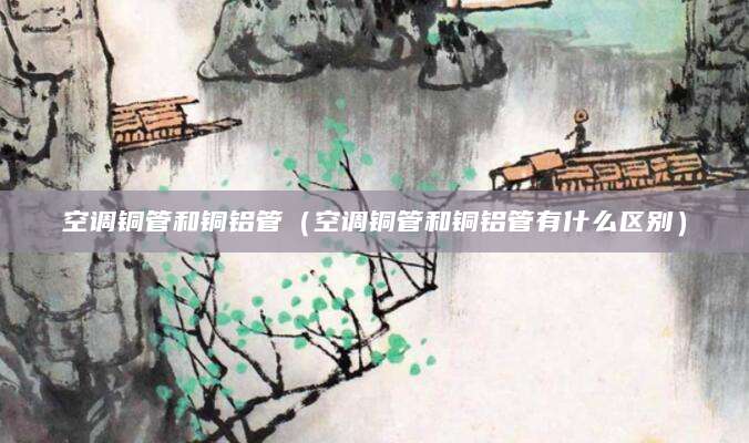 空调铜管和铜铝管（空调铜管和铜铝管有什么区别）
