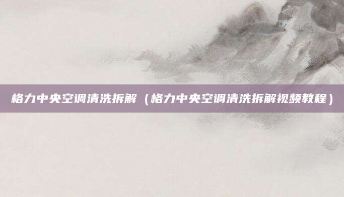 格力中央空调清洗拆解（格力中央空调清洗拆解视频教程）