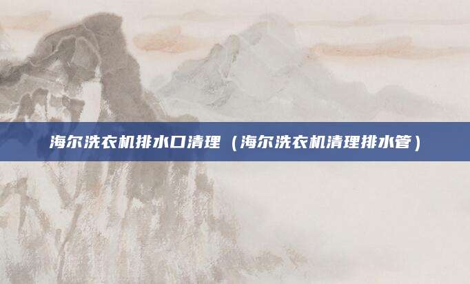 海尔洗衣机排水口清理（海尔洗衣机清理排水管）