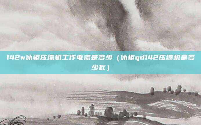 142w冰柜压缩机工作电流是多少(冰柜qd142压缩机是多少瓦)