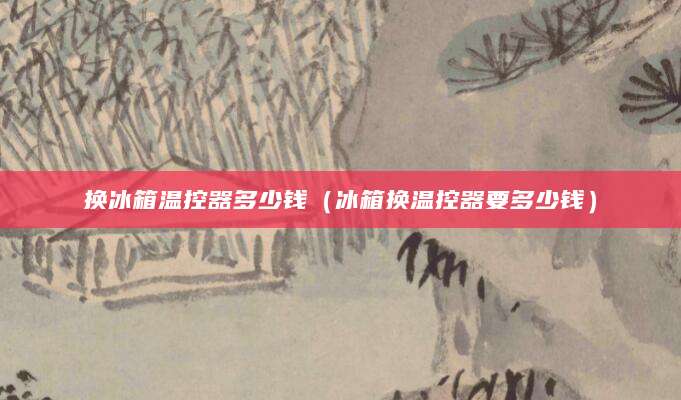 换冰箱温控器多少钱（冰箱换温控器要多少钱）