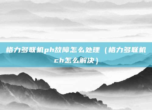 格力多联机ph故障怎么处理（格力多联机ch怎么解决）
