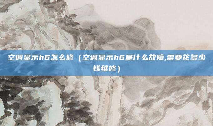 空调显示h6怎么修（空调显示h6是什么故障,需要花多少钱维修）