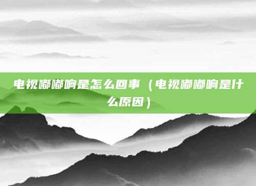 电视嘟嘟响是怎么回事（电视嘟嘟响是什么原因）