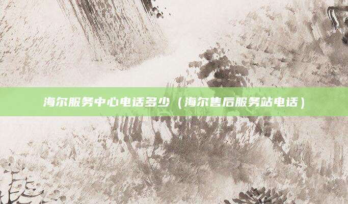 海尔服务中心电话多少（海尔售后服务站电话）