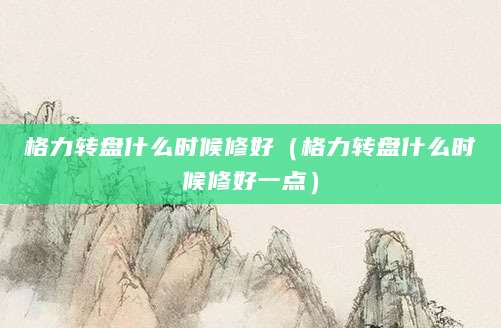 格力转盘什么时候修好（格力转盘什么时候修好一点）