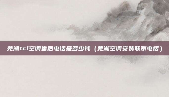 芜湖tcl空调售后电话是多少钱(芜湖空调安装联系电话)