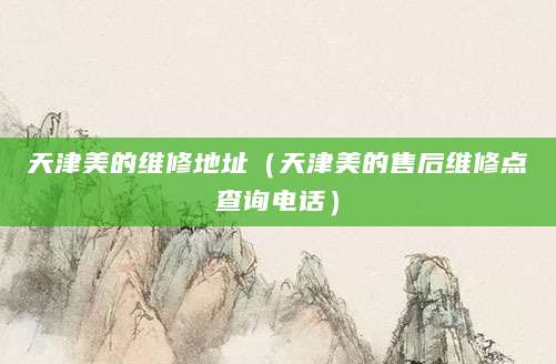 天津美的维修地址（天津美的售后维修点查询电话）