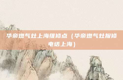 华帝燃气灶上海维修点（华帝燃气灶报修电话上海）
