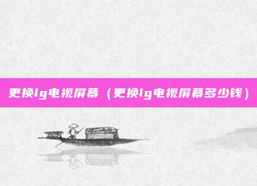 更换lg电视屏幕（更换lg电视屏幕多少钱）