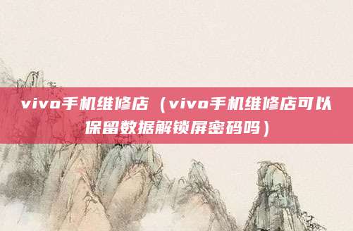 vivo手机维修店（vivo手机维修店可以保留数据解锁屏密码吗）