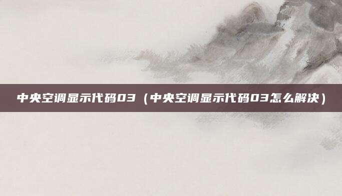 中央空调显示代码03（中央空调显示代码03怎么解决）