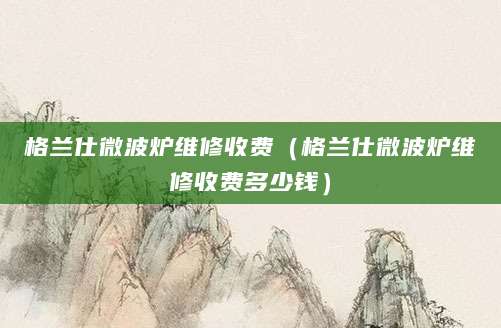 格兰仕微波炉维修收费（格兰仕微波炉维修收费多少钱）