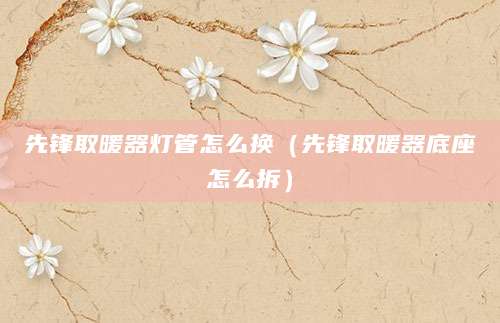 先锋取暖器灯管怎么换（先锋取暖器底座怎么拆）