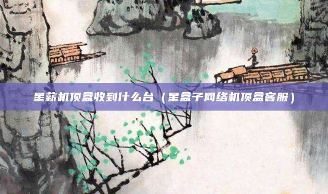 星薪机顶盒收到什么台(星盒子网络机顶盒客服)