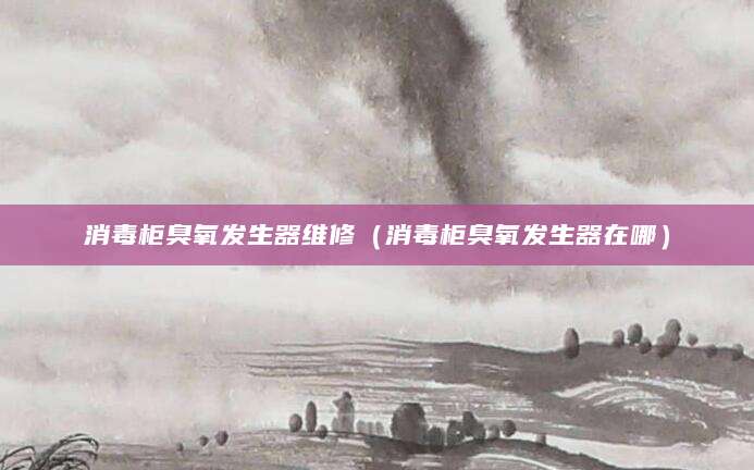 消毒柜臭氧发生器维修（消毒柜臭氧发生器在哪）