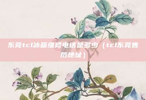 东莞tcl冰箱维修电话是多少（tcl东莞售后地址）