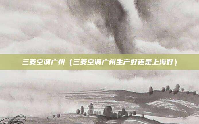 三菱空调广州（三菱空调广州生产好还是上海好）