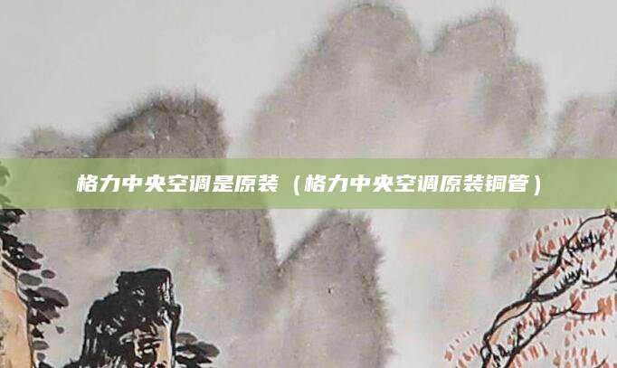 格力中央空调是原装（格力中央空调原装铜管）