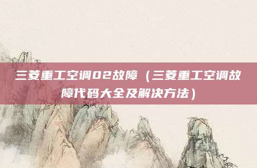 三菱重工空调02故障(三菱重工空调故障代码大全及解决方法)