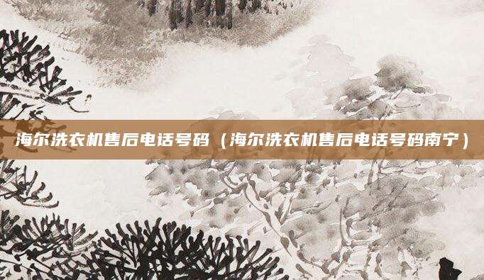 海尔洗衣机售后电话号码(海尔洗衣机售后电话号码南宁)